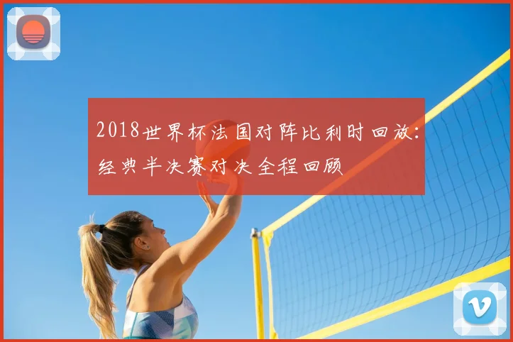 2018世界杯法国对阵比利时回放:经典半决赛对决全程回顾