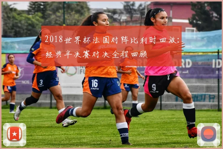 2018世界杯法国对阵比利时回放:经典半决赛对决全程回顾