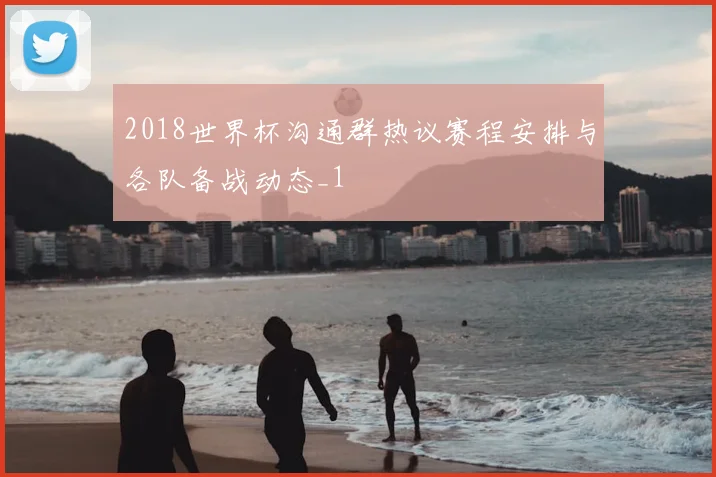 2018世界杯沟通群热议赛程安排与各队备战动态_1