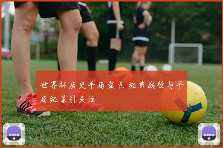世界杯历史平局盘点 经典战役与平局纪录引关注