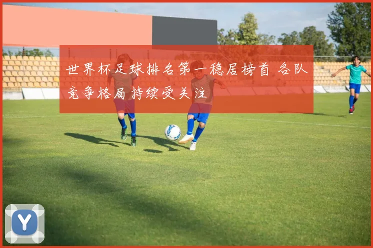 世界杯足球排名第一稳居榜首 各队竞争格局持续受关注