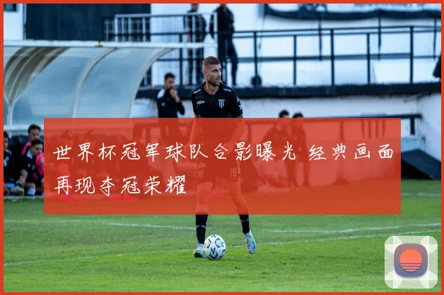 世界杯冠军球队合影曝光 经典画面再现夺冠荣耀