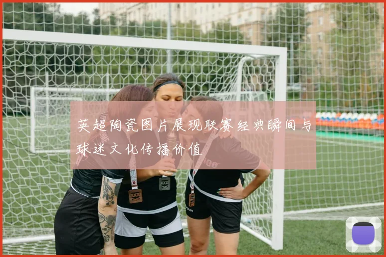 英超陶瓷图片展现联赛经典瞬间与球迷文化传播价值