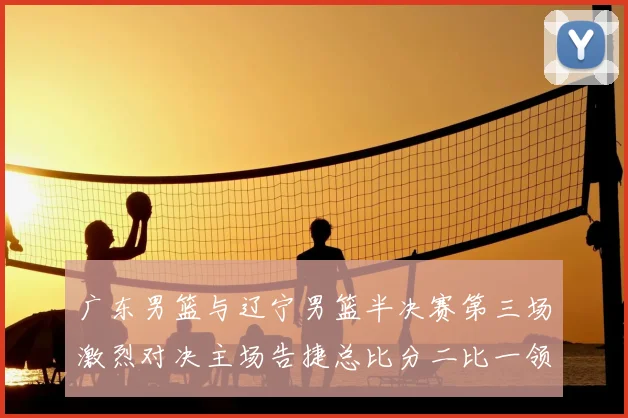 广东男篮与辽宁男篮半决赛第三场激烈对决主场告捷总比分二比一领先