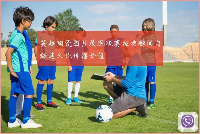 英超陶瓷图片展现联赛经典瞬间与球迷文化传播价值