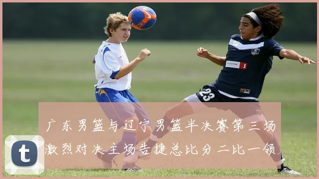 广东男篮与辽宁男篮半决赛第三场激烈对决主场告捷总比分二比一领先