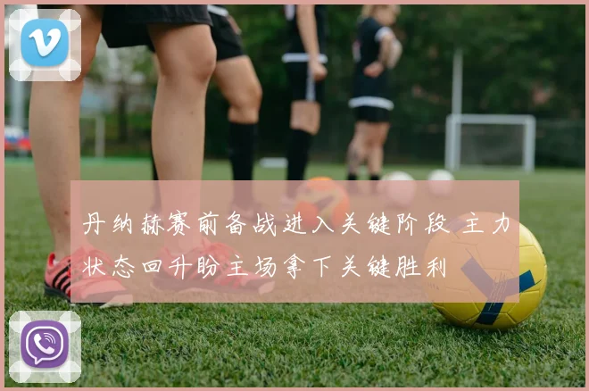 丹纳赫赛前备战进入关键阶段 主力状态回升盼主场拿下关键胜利